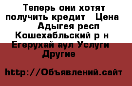 Теперь они хотят получить кредит › Цена ­ 0 - Адыгея респ., Кошехабльский р-н, Егерухай аул Услуги » Другие   